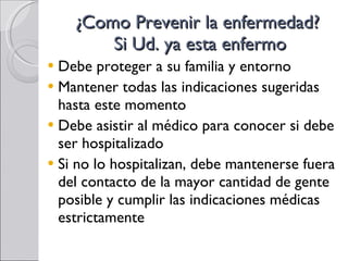 ¿Como Prevenir la enfermedad?  Si Ud. ya esta enfermo Debe proteger a su familia y entorno Mantener todas las indicaciones sugeridas hasta este momento Debe asistir al médico para conocer si debe ser hospitalizado Si no lo hospitalizan, debe mantenerse fuera del contacto de la mayor cantidad de gente posible y cumplir las indicaciones médicas estrictamente 