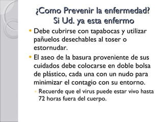 ¿Como Prevenir la enfermedad?  Si Ud. ya esta enfermo Debe cubrirse con tapabocas y utilizar pañuelos desechables al toser o estornudar.  El aseo de la basura proveniente de sus cuidados debe colocarse en doble bolsa de plástico, cada una con un nudo para minimizar el contagio con su entorno. Recuerde que el virus puede estar vivo hasta 72 horas fuera del cuerpo. 