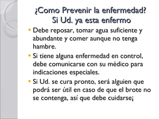 ¿Como Prevenir la enfermedad?  Si Ud. ya esta enfermo Debe reposar, tomar agua suficiente y abundante y comer aunque no tenga hambre. Si tiene alguna enfermedad en control, debe comunicarse con su médico para indicaciones especiales. Si Ud. se cura pronto, será alguien que podrá ser útil en caso de que el brote no se contenga, así que debe cuidarse¡ 