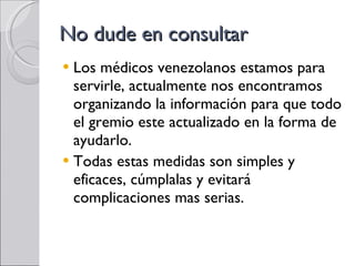 No dude en consultar Los médicos venezolanos estamos para servirle, actualmente nos encontramos organizando la información para que todo el gremio este actualizado en la forma de ayudarlo. Todas estas medidas son simples y eficaces, cúmplalas y evitará complicaciones mas serias. 