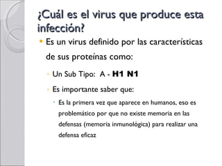¿Cuál es el virus que produce esta infección? Es un virus definido por las características de sus proteínas como: Un Sub Tipo:  A -  H1 N1 Es importante saber que: Es la primera vez que aparece en humanos, eso es problemático por que no existe memoria en las defensas (memoria inmunológica) para realizar una defensa eficaz 