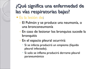 ¿Qué significa una enfermedad de las vías respiratorias bajas? Es la lesión de : El Pulmón y se produce una neumonía, o una bronconeumonía En caso de lesionar los bronquios sucede la bronquitis En el espacio pleural ocurrirá: Si se infecta producirá un empiema (líquido pleural infectado).  Si solo se inflama producirá derrame pleural paraneumónico  