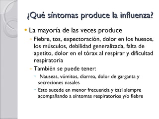 ¿Qué síntomas produce la influenza? La mayoría de las veces produce Fiebre, tos, expectoración, dolor en los huesos, los músculos, debilidad generalizada, falta de apetito, dolor en el tórax al respirar y dificultad respiratoria También se puede tener: Nauseas, vómitos, diarrea, dolor de garganta y secreciones nasales Esto sucede en menor frecuencia y casi siempre acompañando a síntomas respiratorios y/o fiebre 