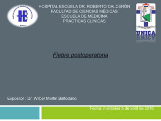 HOSPITAL ESCUELA DR. ROBERTO CALDERÓN
FACULTAD DE CIENCIAS MÉDICAS
ESCUELA DE MEDICINA
PRACTICAS CLÍNICAS
Fiebre postoperatoria
Expositor : Dr. Wilber Martin Baltodano
Fecha: miércoles 6 de abril de 2016
 