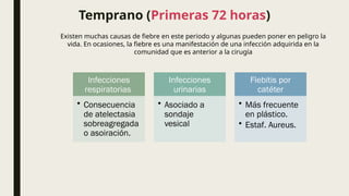 Temprano (Primeras 72 horas)
Existen muchas causas de fiebre en este periodo y algunas pueden poner en peligro la
vida. En ocasiones, la fiebre es una manifestación de una infección adquirida en la
comunidad que es anterior a la cirugía
Infecciones
respiratorias
• Consecuencia
de atelectasia
sobreagregada
o asoiración.
Infecciones
urinarias
• Asociado a
sondaje
vesical
Flebitis por
catéter
• Más frecuente
en plástico.
• Estaf. Aureus.
 