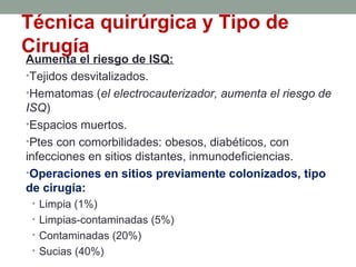 Técnica quirúrgica y Tipo de
Cirugía
Aumenta el riesgo de ISQ:
•Tejidos desvitalizados.
•Hematomas (el electrocauterizador, aumenta el riesgo de
ISQ)
•Espacios muertos.
•Ptes con comorbilidades: obesos, diabéticos, con
infecciones en sitios distantes, inmunodeficiencias.
•Operaciones en sitios previamente colonizados, tipo
de cirugía:
• Limpia (1%)
• Limpias-contaminadas (5%)
• Contaminadas (20%)
• Sucias (40%)
 