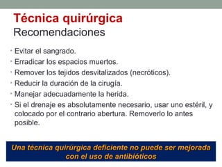 Técnica quirúrgica
Recomendaciones
• Evitar el sangrado.
• Erradicar los espacios muertos.
• Remover los tejidos desvitalizados (necróticos).
• Reducir la duración de la cirugía.
• Manejar adecuadamente la herida.
• Si el drenaje es absolutamente necesario, usar uno estéril, y
colocado por el contrario abertura. Removerlo lo antes
posible.
Una técnica quirúrgica deficiente no puede ser mejoradaUna técnica quirúrgica deficiente no puede ser mejorada
con el uso de antibióticoscon el uso de antibióticos
 