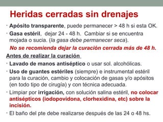 Heridas cerradas sin drenajes
• Apósito transparente, puede permanecer > 48 h si esta OK.
• Gasa estéril, dejar 24 - 48 h. Cambiar si se encuentra
mojada o sucia. (la gasa debe permanecer seca).
No se recomienda dejar la curación cerrada más de 48 h.
Antes de realizar la curación
• Lavado de manos antiséptico o usar sol. alcohólicas.
• Uso de guantes estériles (siempre) e instrumental estéril
para la curación, cambio y colocación de gasas y/o apósitos
(en todo tipo de cirugía) y con técnica adecuada.
• Limpiar por irrigación, con solución salina estéril, no colocar
antisépticos (iodopovidona, clorhexidina, etc) sobre la
incisión.
• El baño del pte debe realizarse después de las 24 o 48 hs.
 