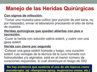 Manejo de las Heridas Quirúrgicas
Con signos de infección:
•Tomar una muestra para cultivo (por punción de piel sana, no
por hisopado), enviar al laboratorio precisando el sitio de toma
de muestra.
Heridas quirúrgicas que quedan abiertas con pus o
secreción:
•Curar la herida con solución salina estéril, y cubrir con una
gasa estéril.
Herida con cierre por segunda
•Colocar una gasa estéril húmeda y luego, una curación
estéril. Las ventajas de la técnica de la cura húmeda con
hidrocoloides y/o alginatos, está en el menor número de
curaciones requeridas, lo cual disminuye el riesgo de ISQ.
No hay evidencia que sustente el uso de atb tópicos comoNo hay evidencia que sustente el uso de atb tópicos como
monoterapia. (ej: rifampicina spray, mupirocina crema, etc.)monoterapia. (ej: rifampicina spray, mupirocina crema, etc.)
 