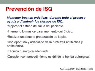 Prevención de ISQ
Mantener buenas prácticas durante todo el proceso
ayuda a disminuir los riesgos de ISQ.
•Mejorar el estado de salud del paciente.
•Internarlo lo más cerca al momento quirúrgico.
•Realizar una buena preparación de la piel.
•Uso oportuno y adecuado de la profilaxis antibiótica y
antitetánica.
•Técnica quirúrgica adecuada.
•Curación con procedimiento estéril de la herida quirúrgica.
Ann Surg 2011;253:1082–1093
 