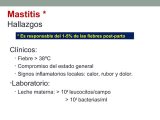 Mastitis *
Hallazgos
Clínicos:
• Fiebre > 38ºC
• Compromiso del estado general
• Signos inflamatorios locales: calor, rubor y dolor.
•Laboratorio:
• Leche materna: > 106
leucocitos/campo
> 103
bacterias/ml
* Es responsable del 1-5% de las fiebres post-parto
 