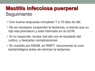 Mastitis infecciosa puerperalMastitis infecciosa puerperal
Seguimiento
o Con buena respuesta completar 7 a 10 dias de atb.
o No es necesario suspender la lactancia, a menos que su
hijo sea prematuro y esté internado en la UCIN.
o Si no responde, revisar trat atb con el resultado del
cultivo, y descartar complicaciones
o En mastitis por EBGB, en RNPT, documentar la cura
bacteriológica antes de reiniciar la lactancia.
 