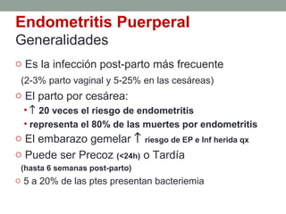 Endometritis Puerperal
Generalidades
o Es la infección post-parto más frecuente
(2-3% parto vaginal y 5-25% en las cesáreas)
o El parto por cesárea:
• ↑ 20 veces el riesgo de endometritis
• representa el 80% de las muertes por endometritis
o El embarazo gemelar ↑ riesgo de EP e Inf herida qx
o Puede ser Precoz (<24h) o Tardía
(hasta 6 semanas post-parto)
o 5 a 20% de las ptes presentan bacteriemia
 
