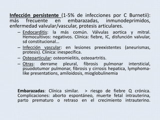 Infección persistente (1-5% de infecciones por C Burnetii):
más frecuente en embarazadas, inmunodeprimidos,
enfermedad valvular/vascular, protesis articulares.
– Endocarditis: la más común. Válvulas aortica y mitral.
Hemocultivos: negativos. Clínica: fiebre, IC, disfunción valvular,
sd constitucional…
– Infección vascular: en lesiones preexistentes (aneurismas,
protesis). Clínica: inespecífica.
– Osteoarticular: osteomielitis, osteoartritis.
– Otras: derrame pleural, fibrosis pulmonar intersticial,
psuodotumor pulmonar, fibrosis y cirrosis hepatica, lymphoma-
like presentations, amiloidosis, mioglobulinemia
Embarazadas: Clínica similar. > riesgo de fiebre Q crónica.
Complicaciones: aborto espontáneo, muerte fetal intrauterina,
parto prematuro o retraso en el crecimiento intrauterino.
 