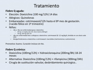 Tratamiento
Fiebre Q aguda:
• Elección: Doxiciclina (100 mg/12h) 14 días
• Alérgicos: Quinolonas
• Embarazadas: cotrimoxazol/12h hasta el 8º mes de gestación.
(+acido fólico en 1º trimestre)
• Niños:
– >8a o <8a con enfermedad grave: doxiciclina
• ≤45 kg: 2.2 mg/kg cada 12h. Dosis máxima 200mg/d
• >45 kg: 100 mg cada 12h
– <8a con enfermedad leve o alérgicos a doxiciclina: cotrimoxazol (8 -12 mg/kg/d, dividida en una dosis cada
12h)
– Alergia/intolerancia a doxiciclina o cotrimoxazol: macrolidos (claritromicina o azitromicina)
Pronostico: bueno. Curación incluso sin tto.
Fiebre Q crónica:
• Doxiciclina (100mg/12h) + hidroxicloroquina (200mg/8h) 18-24
meses
• Alternativa: Doxiciclina (100mg/12h) + rifampicina (300mg/24h)
• Cirugía de sustitución valvular, desbridamiento quirúrgico..
 