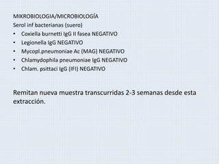 MIKROBIOLOGIA/MICROBIOLOGÍA
Serol inf bacterianas (suero)
• Coxiella burnetti IgG II fasea NEGATIVO
• Legionella IgG NEGATIVO
• Mycopl.pneumoniae Ac (MAG) NEGATIVO
• Chlamydophila pneumoniae IgG NEGATIVO
• Chlam. psittaci IgG (IFI) NEGATIVO
Remitan nueva muestra transcurridas 2-3 semanas desde esta
extracción.
 