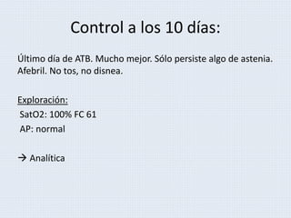 Control a los 10 días:
Último día de ATB. Mucho mejor. Sólo persiste algo de astenia.
Afebril. No tos, no disnea.
Exploración:
SatO2: 100% FC 61
AP: normal
 Analítica
 