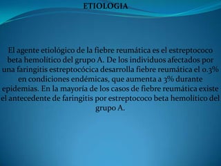                                   ETIOLOGIA                                        El agente etiológico de la fiebre reumática es el estreptococo beta hemolítico del grupo A. De los individuos afectados por una faringitis estreptocócica desarrolla fiebre reumática el 0.3% en condiciones endémicas, que aumenta a 3% durante epidemias. En la mayoría de los casos de fiebre reumática existe el antecedente de faringitis por estreptococo beta hemolítico del grupo A. 