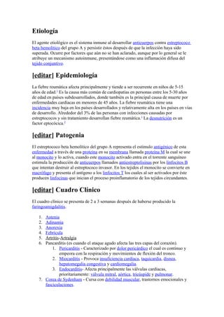 Etiología
El agente etiológico es el sistema inmune al desarrollar anticuerpos contra estreptococo
beta hemolítico del grupo A y persistir éstos después de que la infección haya sido
superada. Ocurre por factores que aún no se han aclarado, aunque por lo general se le
atribuye un mecanismo autoinmune, presentándose como una inflamación difusa del
tejido conjuntivo.
[editar] Epidemiología
La fiebre reumática afecta principalmente y tiende a ser recurrente en niños de 5-15
años de edad.1
Es la causa más común de cardiopatías en personas entre los 5-30 años
de edad en países subdesarrollados, donde también es la principal causa de muerte por
enfermedades cardíacas en menores de 45 años. La fiebre reumática tiene una
incidencia muy baja en los países desarrollados y relativamente alta en los países en vías
de desarrollo. Alrededor del 3% de las personas con infecciones causadas por
estreptococos y sin tratamiento desarrollan fiebre reumática.1
La desnutrición es un
factor eptocócica.2
[editar] Patogenia
El estreptococo beta hemolítico del grupo A representa el estímulo antigénico de esta
enfermedad a través de una proteína en su membrana llamada proteína M la cual se une
al monocito y lo activa, cuando este monocito activado entra en el torrente sanguíneo
estimula la producción de anticuerpos llamados antiestreptolisinas por los linfocitos B
que intentan destruir al estreptococo invasor. En los tejidos el monocito se convierte en
macrófago y presenta el antígeno a los linfocitos T los cuales al ser activados por éste
producen linfocinas que inician el proceso proinflamatorio de los tejidos circundantes.
[editar] Cuadro Clínico
El cuadro clínico se presenta de 2 a 3 semanas después de haberse producido la
faringoamigdalitis.
1. Astenia
2. Adinamia
3. Anorexia
4. Febrícula
5. Artritis-Artralgia
6. Pancarditis (es cuando el ataque agudo afecta las tres capas del corazón).
1. Pericarditis - Caracterizado por dolor pericárdico el cual es continuo y
empeora con la respiración y movimientos de flexión del tronco.
2. Miocarditis - Provoca insuficiencia cardíaca, taquicardia, disnea,
hepatomegalia congestiva y cardiomegalia.
3. Endocarditis- Afecta principalmente las válvulas cardíacas,
prioritariamente: válvula mitral, aórtica, tricúspide y pulmonar.
7. Corea de Sydenham - Cursa con debilidad muscular, trastornos emocionales y
fasciculaciones.
 