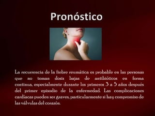 La recurrencia de la fiebre reumática es probable en las personas
que no toman dosis bajas de antibióticos en forma
continua, especialmente durante los primeros 3 a 5 años después
del primer episodio de la enfermedad. Las complicaciones
cardíacas pueden ser graves, particularmente si hay compromiso de
las válvulas del corazón.
 