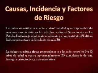 La fiebre reumática es común a nivel mundial y es responsable de
muchos casos de daño en las válvulas cardíacas. No es común en los
Estados Unidos y generalmente se presenta en brotes aislados. El último
brote se presentó en la década de los años 80.


La fiebre reumática afecta principalmente a los niños entre los 6 y 15
años de edad y ocurre aproximadamente 20 días después de una
faringitis estreptocócica o de escarlatina.
 