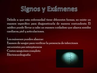 Debido a que esta enfermedad tiene diferentes formas, no existe un
examen específico para diagnosticarla de manera contundente. El
médico puede llevar a cabo un examen cuidadoso que abarca sonidos
cardíacos, piel y articulaciones.

Los exámenes pueden abarcar:
Examen de sangre para verificar la presencia de infecciones
recurrentes por estreptococos
Conteo sanguíneo completo
Electrocardiografía
 