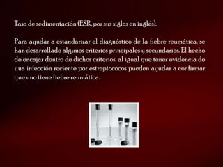 Tasa de sedimentación (ESR, por sus siglas en inglés).

Para ayudar a estandarizar el diagnóstico de la fiebre reumática, se
han desarrollado algunos criterios principales y secundarios. El hecho
de encajar dentro de dichos criterios, al igual que tener evidencia de
una infección reciente por estreptococos pueden ayudar a confirmar
que uno tiene fiebre reumática.
 