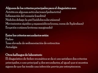 Algunos de los criterios principales para el diagnóstico son:
Artritis en algunas articulaciones (poliartritis)
Inflamación del corazón (carditis)
Nódulos debajo la piel (nódulos subcutáneos)
Movimientos rápidos y espasmódicos (corea, corea de Sydenham)
Erupción cutánea (eritema marginado)

Entre los criterios secundarios están:
Fiebre
Tasa elevada de sedimentación de eritrocitos
Artralgia

Otros hallazgos de laboratorio
El diagnóstico de fiebre reumática se da si uno satisface dos criterios
principales, o uno principal y dos secundarios, al igual que si muestra
signos de que ha tenido una infección previa por estreptococos.
 