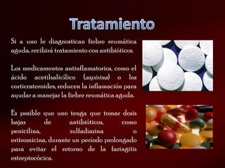 Si a uno le diagnostican fiebre reumática
aguda, recibirá tratamiento con antibióticos.

Los medicamentos antinflamatorios, como el
ácido acetilsalicílico (aspirina) o los
corticosteroides, reducen la inflamación para
ayudar a manejar la fiebre reumática aguda.

Es posible que uno tenga que tomar dosis
bajas       de       antibióticos,     como
penicilina,          zulfadiazina         o
eritromicina, durante un período prolongado
para evitar el retorno de la faringitis
estreptocócica.
 