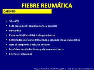  50 – 60%
 Es la causal de las complicaciones y secuelas
 Pancarditis
 Endocarditis (Valvulitis): hallazgo universal
 Enfermedad valvular mitral aislada o asociada con válvula aórtica
 Raro el compromiso valvular derecho
 Insuficiencia valvular: fase aguda y convalescencia
 Estenosis: Cronicidad
CARDITIS
Kliegman: Nelson Textbook of Pediatrics, 19th ed. - 2011 - Saunders, An Imprint of Elsevier
 