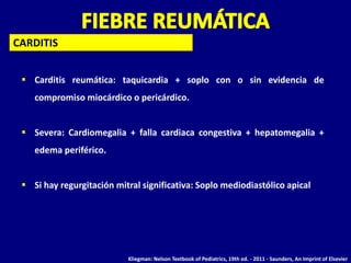  Carditis reumática: taquicardia + soplo con o sin evidencia de
compromiso miocárdico o pericárdico.
 Severa: Cardiomegalia + falla cardiaca congestiva + hepatomegalia +
edema periférico.
 Si hay regurgitación mitral significativa: Soplo mediodiastólico apical
CARDITIS
Kliegman: Nelson Textbook of Pediatrics, 19th ed. - 2011 - Saunders, An Imprint of Elsevier
 
