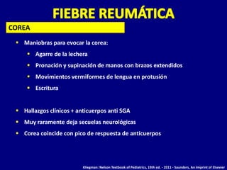  Maniobras para evocar la corea:
 Agarre de la lechera
 Pronación y supinación de manos con brazos extendidos
 Movimientos vermiformes de lengua en protusión
 Escritura
 Hallazgos clínicos + anticuerpos anti SGA
 Muy raramente deja secuelas neurológicas
 Corea coincide con pico de respuesta de anticuerpos
COREA
Kliegman: Nelson Textbook of Pediatrics, 19th ed. - 2011 - Saunders, An Imprint of Elsevier
 
