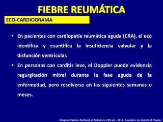  En pacientes con cardiopatía reumática aguda (CRA), el eco
identifica y cuantifica la insuficiencia valvular y la
disfunción ventricular.
 En personas con carditis leve, el Doppler puede evidencia
regurgitación mitral durante la fase aguda de la
enfermedad, pero resolverse en las siguientes semanas o
meses.
ECO-CARDIOGRAMA
Kliegman: Nelson Textbook of Pediatrics, 19th ed. - 2011 - Saunders, An Imprint of Elsevier
 