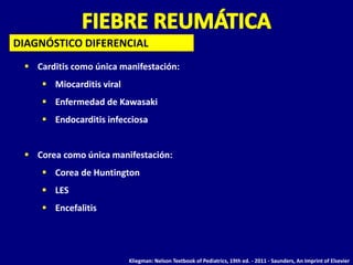  Carditis como única manifestación:
 Miocarditis viral
 Enfermedad de Kawasaki
 Endocarditis infecciosa
 Corea como única manifestación:
 Corea de Huntington
 LES
 Encefalitis
DIAGNÓSTICO DIFERENCIAL
Kliegman: Nelson Textbook of Pediatrics, 19th ed. - 2011 - Saunders, An Imprint of Elsevier
 