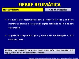 TRATAMIENTO
 Se puede usar Acetaminofen para el control del dolor y la fiebre
mientras se observa a la espera de signos defintivos de FR o de otra
enfermedad.
 Si poliartritis migratoria típica y carditis sin cardiomegalia o FCC:
salicilatos orales.
Antinflamatorios
Aspirina: 100 mg/kg/día en 4 dosis orales divididas/3-5 días, seguido de 75
mg/kg/día en 4 dosis orales divididas/4semanas
Kliegman: Nelson Textbook of Pediatrics, 19th ed. - 2011 - Saunders, An Imprint of Elsevier
 