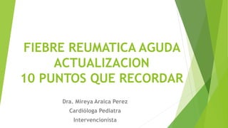FIEBRE REUMATICA AGUDA
ACTUALIZACION
10 PUNTOS QUE RECORDAR
Dra. Mireya Araica Perez
Cardióloga Pediatra
Intervencionista
 