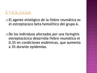  Elagente etiológico de la fiebre reumática es
 el estreptococo beta hemolítico del grupo A.

 Delos individuos afectados por una faringitis
 estreptocócica desarrolla fiebre reumática el
 0.3% en condiciones endémicas, que aumenta
 a 3% durante epidemias.
 