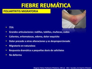 POLIARTRITIS MIGRATORIA




  75%
  Grandes articulaciones: rodillas, tobillos, muñecas, codos
  Calientes, eritematosas, edema, dolor exquisito
  Dolor precede a otras alteraciones y es desproporcionado
  Migratorio en naturaleza
  Respuesta dramática a pequeñas dosis de salicilatos
  No deforma



                           Kliegman: Nelson Textbook of Pediatrics, 19th ed. - 2011 - Saunders, An Imprint of Elsevier
 