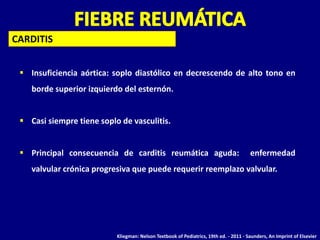 CARDITIS


  Insuficiencia aórtica: soplo diastólico en decrescendo de alto tono en
    borde superior izquierdo del esternón.


  Casi siempre tiene soplo de vasculitis.


  Principal consecuencia de carditis reumática aguda:                                 enfermedad
    valvular crónica progresiva que puede requerir reemplazo valvular.




                           Kliegman: Nelson Textbook of Pediatrics, 19th ed. - 2011 - Saunders, An Imprint of Elsevier
 
