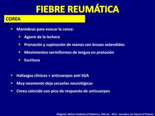 COREA
  Maniobras para evocar la corea:
      Agarre de la lechera
      Pronación y supinación de manos con brazos extendidos
      Movimientos vermiformes de lengua en protusión
      Escritura


  Hallazgos clínicos + anticuerpos anti SGA
  Muy raramente deja secuelas neurológicas
  Corea coincide con pico de respuesta de anticuerpos




                          Kliegman: Nelson Textbook of Pediatrics, 19th ed. - 2011 - Saunders, An Imprint of Elsevier
 