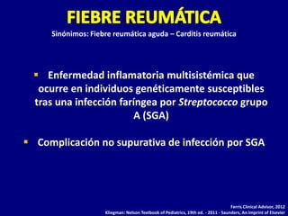 Sinónimos: Fiebre reumática aguda – Carditis reumática




   Enfermedad inflamatoria multisistémica que
   ocurre en individuos genéticamente susceptibles
  tras una infección faríngea por Streptococco grupo
                        A (SGA)

 Complicación no supurativa de infección por SGA




                                                                                   Ferris Clinical Advisor, 2012
                    Kliegman: Nelson Textbook of Pediatrics, 19th ed. - 2011 - Saunders, An Imprint of Elsevier
 