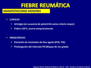 MANIFESTACIONES MENORES

  CLÍNICAS:
     Artralgia (en ausencia de poliartritis como criterio mayor)
     Fiebre ≥39°C, ocurre tempranamente


  PARACLÍNICAS:
     Elevación de reactantes de fase aguda (PCR, TSE)
     Prolongación del intervalo PR (Bloque de 1er grado)




                         Kliegman: Nelson Textbook of Pediatrics, 19th ed. - 2011 - Saunders, An Imprint of Elsevier
 