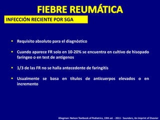 INFECCIÓN RECIENTE POR SGA



  Requisito absoluto para el diagnóstico

  Cuando aparece FR solo en 10-20% se encuentra en cultivo de hisopado
   faríngeo o en test de antígenos

  1/3 de las FR no se halla antecedente de faringitis

  Usualmente se basa en títulos de anticuerpos elevados o en
   incremento




                          Kliegman: Nelson Textbook of Pediatrics, 19th ed. - 2011 - Saunders, An Imprint of Elsevier
 