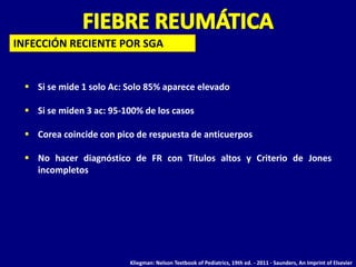 INFECCIÓN RECIENTE POR SGA


  Si se mide 1 solo Ac: Solo 85% aparece elevado

  Si se miden 3 ac: 95-100% de los casos

  Corea coincide con pico de respuesta de anticuerpos

  No hacer diagnóstico de FR con Títulos altos y Criterio de Jones
   incompletos




                         Kliegman: Nelson Textbook of Pediatrics, 19th ed. - 2011 - Saunders, An Imprint of Elsevier
 