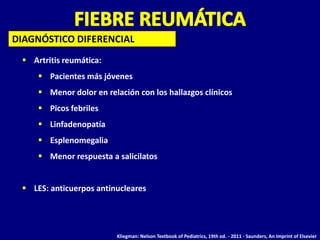 DIAGNÓSTICO DIFERENCIAL
  Artritis reumática:
      Pacientes más jóvenes
      Menor dolor en relación con los hallazgos clínicos
      Picos febriles
      Linfadenopatía
      Esplenomegalia
      Menor respuesta a salicilatos


  LES: anticuerpos antinucleares




                          Kliegman: Nelson Textbook of Pediatrics, 19th ed. - 2011 - Saunders, An Imprint of Elsevier
 