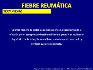 TRATAMIENTO




     La única manera de evitar las complicaciones no supurativas de la
   infección por el estreptococo betahemolítico del grupo A es realizar un
     diagnóstico de la faringitis y establecer un tratamiento adecuado y
                        verificar que este se cumpla.




                          Kliegman: Nelson Textbook of Pediatrics, 19th ed. - 2011 - Saunders, An Imprint of Elsevier
 