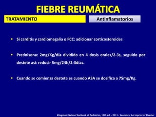TRATAMIENTO                                                     Antinflamatorios


  Si carditis y cardiomegalia o FCC: adicionar corticosteroides


  Prednisona: 2mg/Kg/día dividido en 4 dosis orales/2-3s, seguido por
    destete así: reducir 5mg/24h/2-3días.


  Cuando se comienza destete es cuando ASA se dosifica a 75mg/Kg.




                           Kliegman: Nelson Textbook of Pediatrics, 19th ed. - 2011 - Saunders, An Imprint of Elsevier
 
