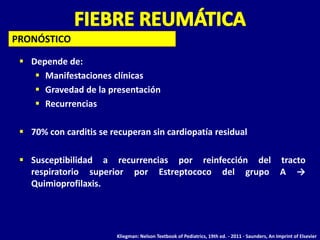 PRONÓSTICO

  Depende de:
     Manifestaciones clínicas
     Gravedad de la presentación
     Recurrencias

  70% con carditis se recuperan sin cardiopatía residual

  Susceptibilidad a recurrencias por reinfección del tracto
   respiratorio superior por Estreptococo del grupo A →
   Quimioprofilaxis.




                        Kliegman: Nelson Textbook of Pediatrics, 19th ed. - 2011 - Saunders, An Imprint of Elsevier
 