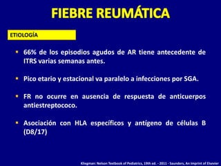 ETIOLOGÍA

  66% de los episodios agudos de AR tiene antecedente de
   ITRS varias semanas antes.

  Pico etario y estacional va paralelo a infecciones por SGA.

  FR no ocurre en ausencia de respuesta de anticuerpos
   antiestreptococo.

  Asociación con HLA específicos y antígeno de células B
   (D8/17)



                      Kliegman: Nelson Textbook of Pediatrics, 19th ed. - 2011 - Saunders, An Imprint of Elsevier
 