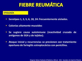 ETIOLOGÍA

  Serotipos 1, 3, 5, 6, 18, 24: frecuentemente aislados.

  Colonias altamente mucoides

  Se sugiere causa autoinmune (reactividad cruzada de
   antígenos de SGA y de tejidos).

  Ataque inicial y recurrencias se previenen con tratamiento
   oportuno de faringitis estreptocócica con penicilina.




                      Kliegman: Nelson Textbook of Pediatrics, 19th ed. - 2011 - Saunders, An Imprint of Elsevier
 
